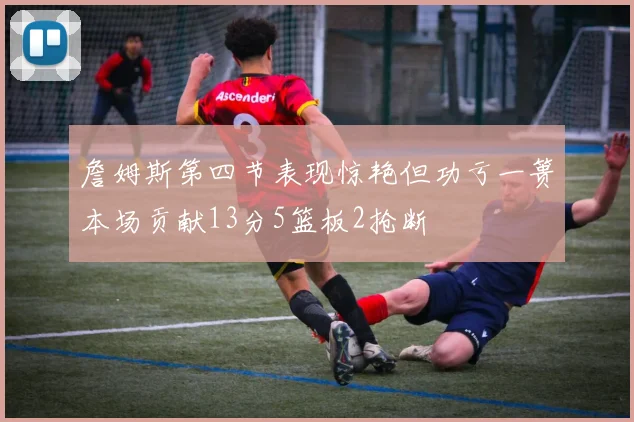 詹姆斯第四节表现惊艳但功亏一篑本场贡献13分5篮板2抢断