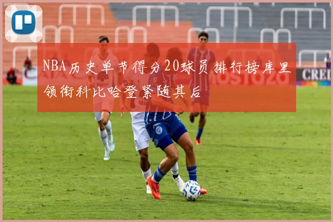 NBA历史单节得分20球员排行榜库里领衔科比哈登紧随其后