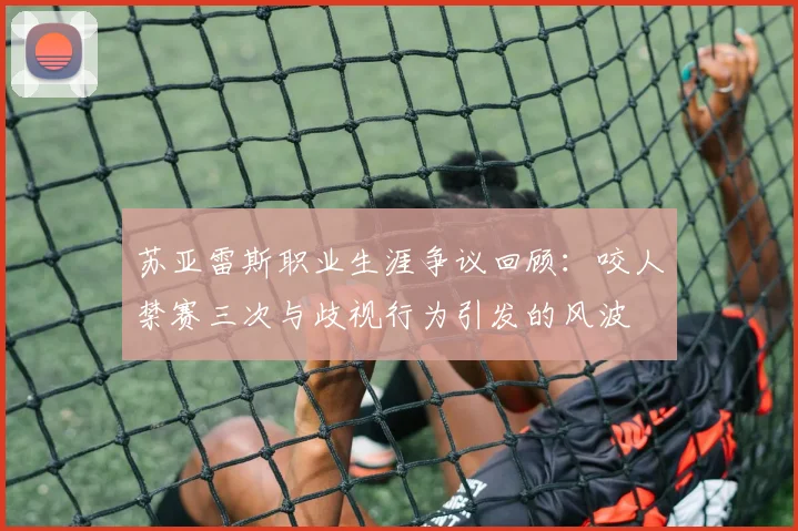 苏亚雷斯职业生涯争议回顾：咬人禁赛三次与歧视行为引发的风波