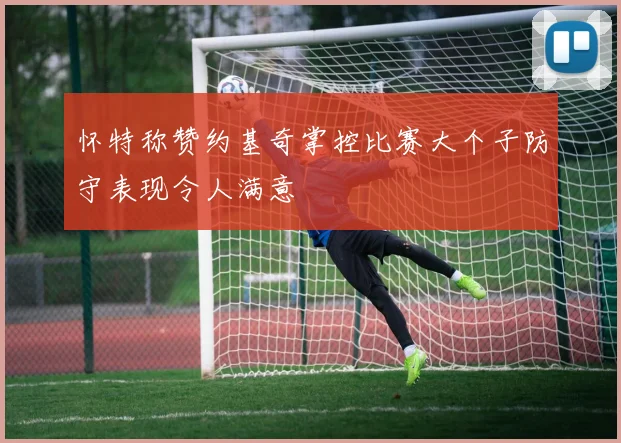 怀特称赞约基奇掌控比赛大个子防守表现令人满意