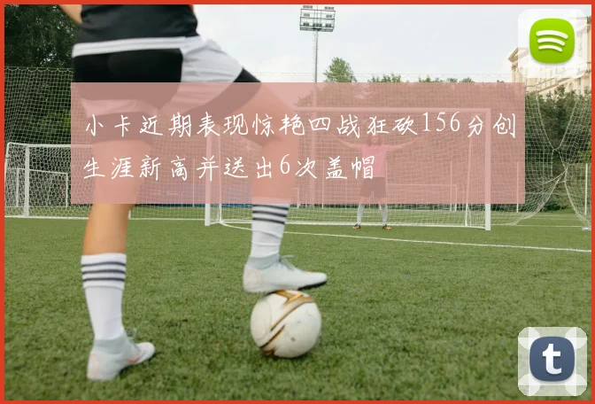 小卡近期表现惊艳四战狂砍156分创生涯新高并送出6次盖帽