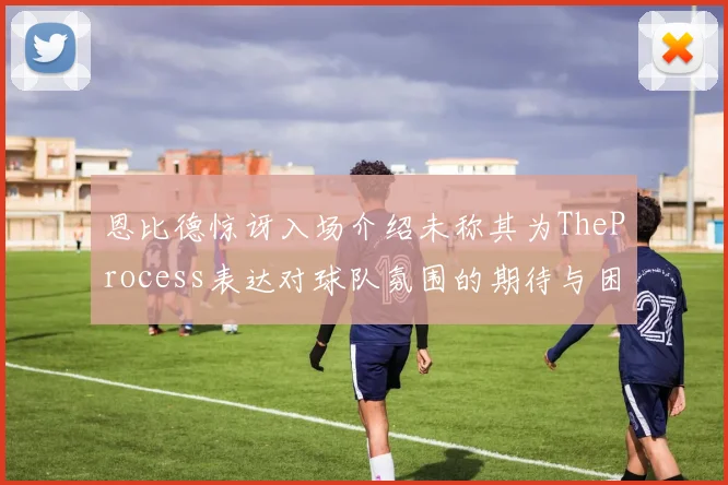 恩比德惊讶入场介绍未称其为TheProcess表达对球队氛围的期待与困惑
