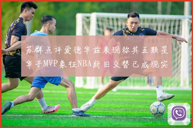 苏群点评爱德华兹表现称其五颗星华子MVP象征NBA新旧交替已成现实