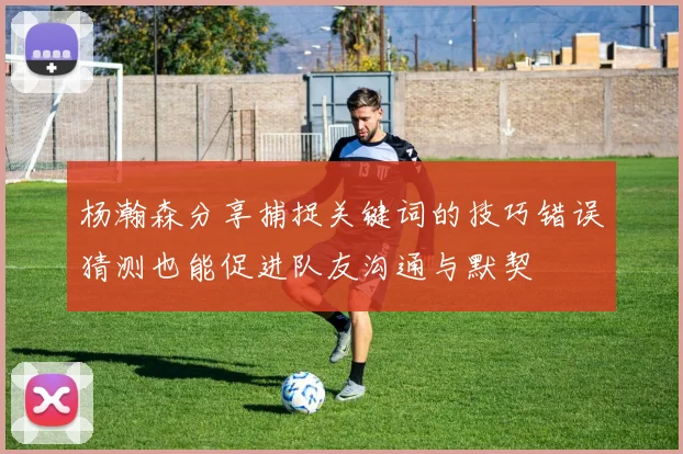 杨瀚森分享捕捉关键词的技巧错误猜测也能促进队友沟通与默契