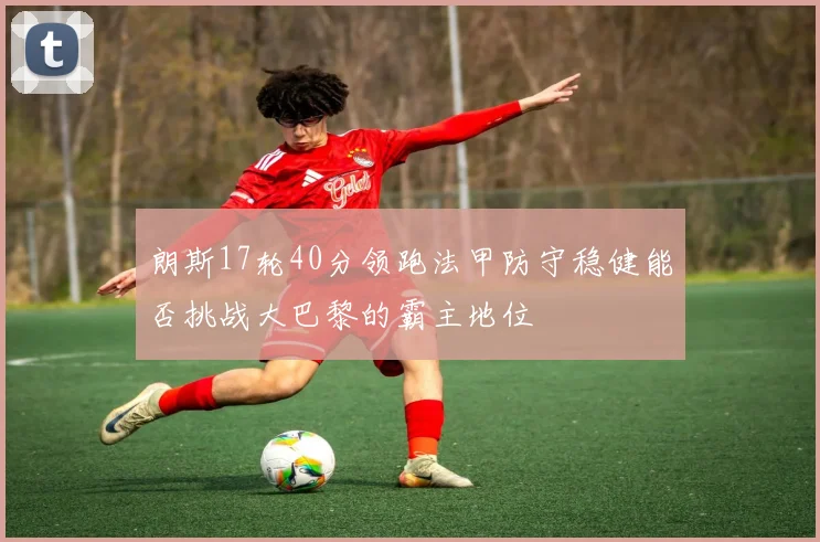 朗斯17轮40分领跑法甲防守稳健能否挑战大巴黎的霸主地位