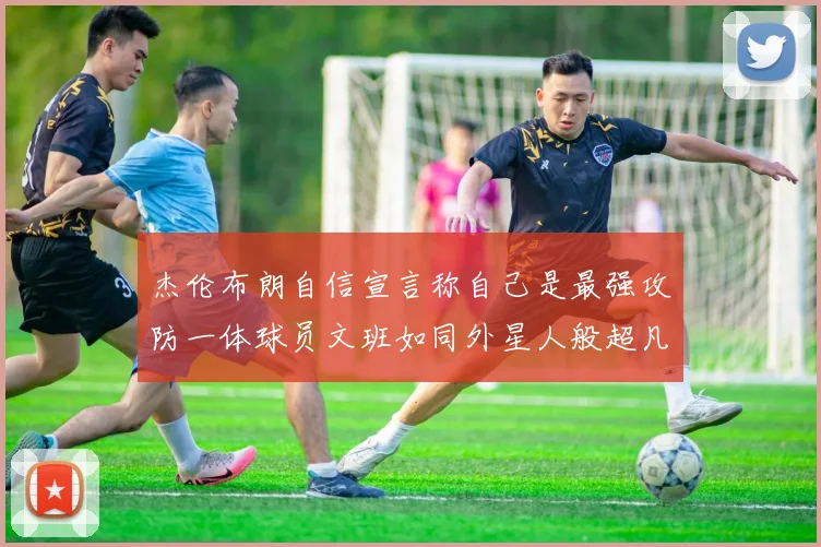杰伦布朗自信宣言称自己是最强攻防一体球员文班如同外星人般超凡脱俗