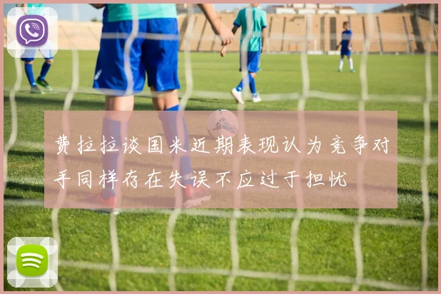 费拉拉谈国米近期表现认为竞争对手同样存在失误不应过于担忧