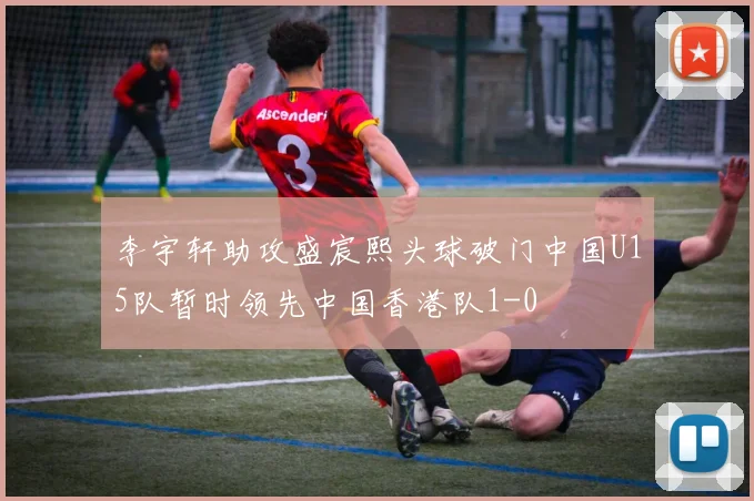 李宇轩助攻盛宸熙头球破门中国U15队暂时领先中国香港队1-0