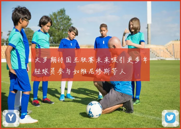 大罗期待国王联赛未来吸引更多年轻球员参与如维尼修斯等人