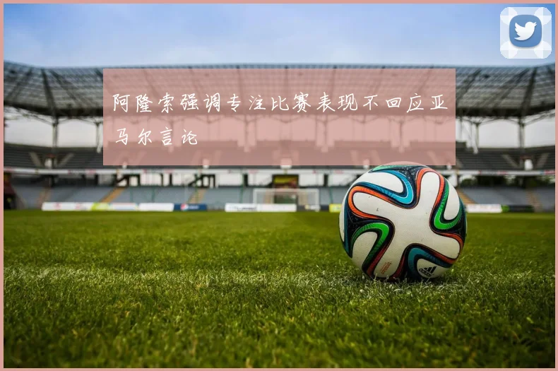 阿隆索强调专注比赛表现不回应亚马尔言论
