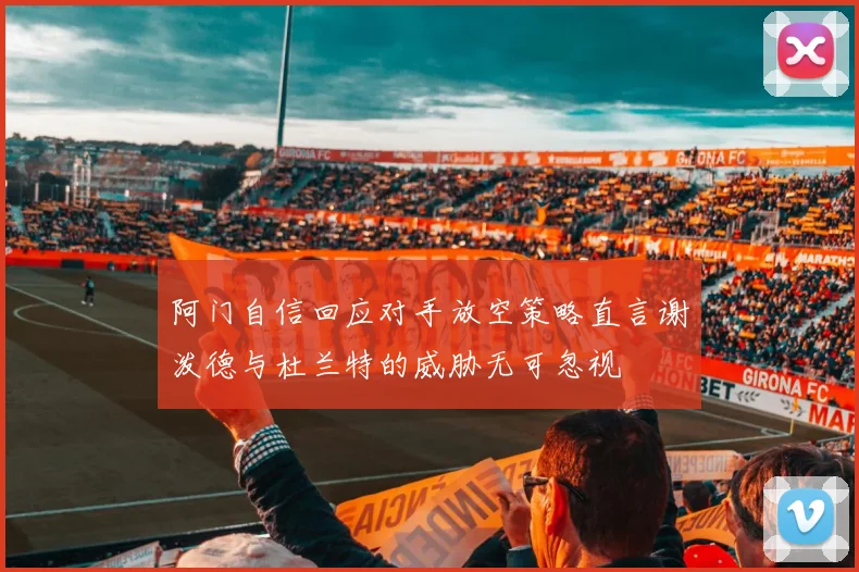 阿门自信回应对手放空策略直言谢泼德与杜兰特的威胁无可忽视