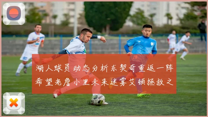 湖人球员动态分析东契奇重返一阵希望老詹小里未来迷雾艾顿拯救之战前景探讨