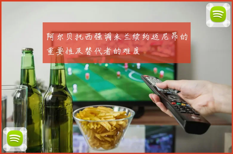 阿尔贝托西强调米兰续约迈尼昂的重要性及替代者的难度