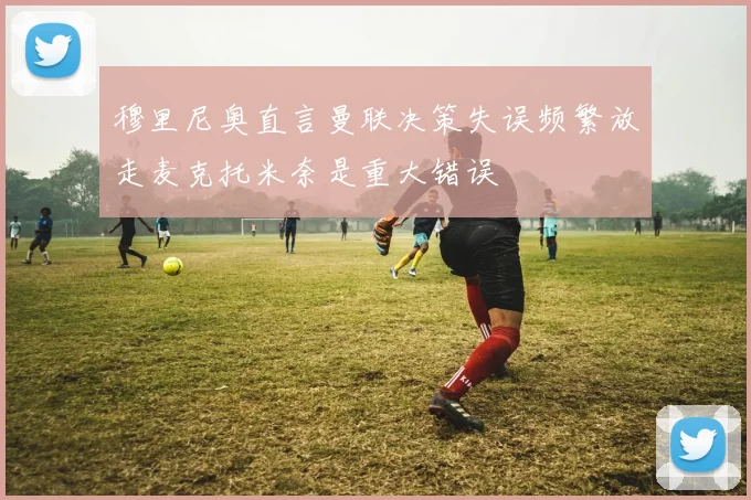 穆里尼奥直言曼联决策失误频繁放走麦克托米奈是重大错误