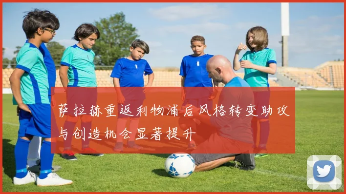 萨拉赫重返利物浦后风格转变助攻与创造机会显著提升