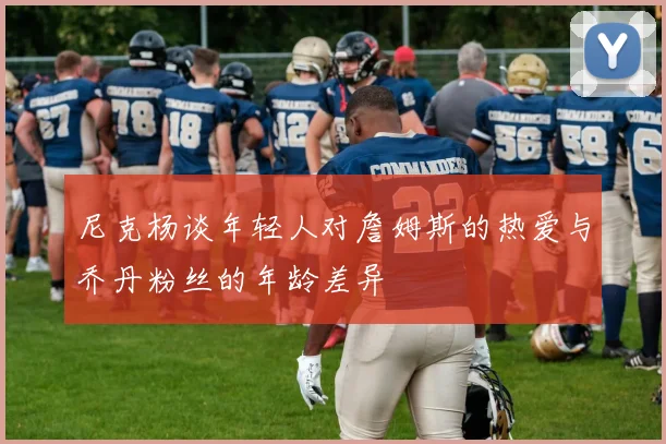 尼克杨谈年轻人对詹姆斯的热爱与乔丹粉丝的年龄差异