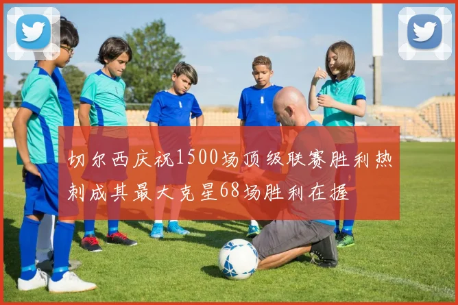 切尔西庆祝1500场顶级联赛胜利热刺成其最大克星68场胜利在握