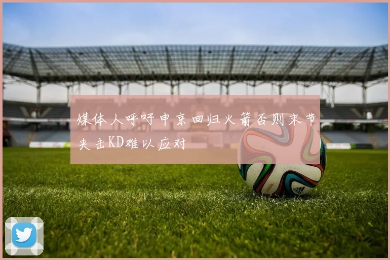 媒体人呼吁申京回归火箭否则末节夹击KD难以应对