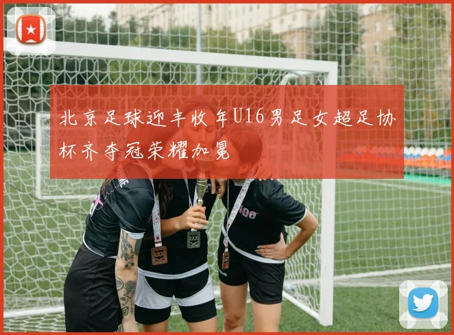 北京足球迎丰收年U16男足女超足协杯齐夺冠荣耀加冕