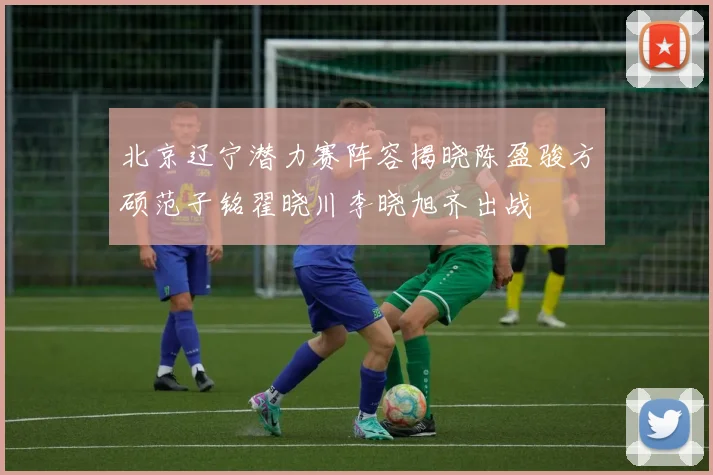 北京辽宁潜力赛阵容揭晓陈盈骏方硕范子铭翟晓川李晓旭齐出战