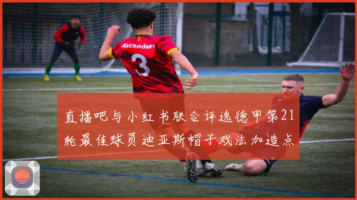 直播吧与小红书联合评选德甲第21轮最佳球员迪亚斯帽子戏法加造点独造五球