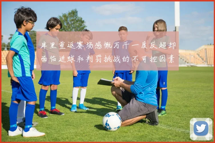 库里重返赛场感慨万千一度反超却面临进球和判罚挑战的不可控因素