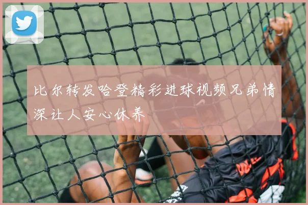 比尔转发哈登精彩进球视频兄弟情深让人安心休养