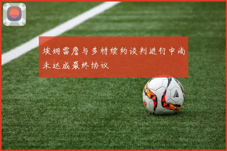 埃姆雷詹与多特续约谈判进行中尚未达成最终协议