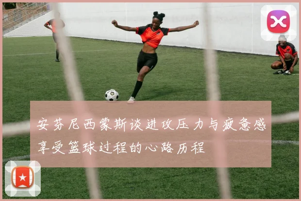 安芬尼西蒙斯谈进攻压力与疲惫感享受篮球过程的心路历程