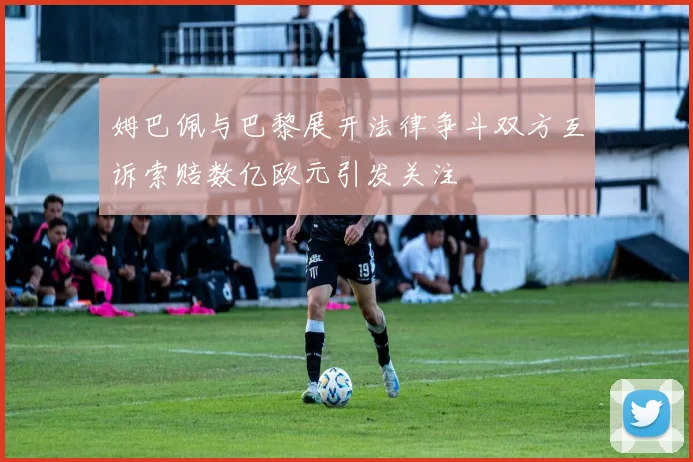 姆巴佩与巴黎展开法律争斗双方互诉索赔数亿欧元引发关注